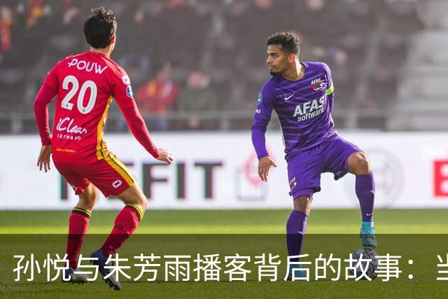 孙悦与朱芳雨播客背后的故事：当年的误解与友情