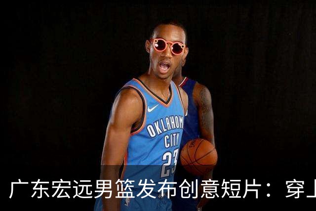 广东宏远男篮发布创意短片：穿上华南虎战袍的梦幻一天